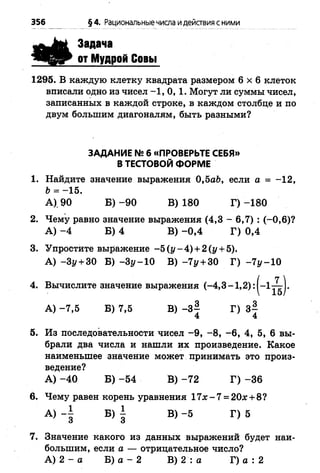 356 §4. Рациональныечисла идействия сними
Задача
от Мудрой Совы
1295. В каждую клетку квадрата размером 6 x 6 клеток
вписали одно из чисел -1 ,0 , 1. Могут ли суммы чисел,
записанных в каждой строке, в каждом столбце и по
двум большим диагоналям, быть разными?
ЗАДАНИЕ № 6 «ПРОВЕРЬТЕ СЕБЯ»
В ТЕСТОВОЙ ФОРМЕ
1. Найдите значение выражения 0,5аЬ, если а = -1 2 ,
Ь = -1 5 .
А). 90 Б) -9 0 В) 180 Г) -1 8 0
2. Чему равно значение выражения (4,3 - 6,7) : (-0 ,6 )?
А ) - 4 Б) 4 В) -0 ,4 Г) 0,4
3. Упростите выражение -5 (у -4 ) + 2 (у + 5).
А) -З у + ЗО Б) - З у -1 0 В) -71/+ 30 Г) -7 ^ -1 0
4. Вычислите значение выражения (-4,3 -1 ,2 ): |-1 ^ | .
А) -7 ,5 Б) 7,5 В) -3 | Г) 3^
4 4
5. Из последовательности чисел -9 , -8 , -6 , 4, 5, 6 вы­
брали два числа и нашли их произведение. Какое
наименьшее значение может принимать это произ­
ведение?
А ) -4 0 Б) -5 4 В) -7 2 Г) -3 6
6. Чему равен корень уравнения 17х - 7 = 20#+ 8?
А) Б) | В)-5 Г) 5
7. Значение какого из данных выражений будет наи­
большим, если а — отрицательное число?
А) 2 - а Б) а - 2 В) 2 : а Г) а : 2
 
