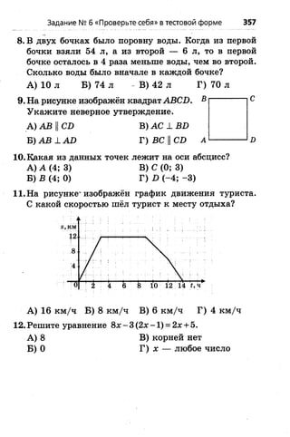 Задание № б «Проверьте себя» в тестовой форме 357
8. В двух бочках было поровну воды. Когда из первой
бочки взяли 54 л, а из второй — 6 л, то в первой
бочке осталось в 4 раза меньше воды, чем во второй.
Сколько воды было вначале в каждой бочке?
А ) 10 л Б) 74 л В) 42 л
9. На рисунке изображён квадрат АВСБ.
Укажите неверное утверждение.
А) АВ ||СИ В) АС 1 ВБ
Б) АВ 1 АО Г) ВС ||СБ
10. Какая из данных точек лежит на оси абсцисс?
А) А (4; 3) В) С (0; 3)
Б) В (4; 0) Г) (-4 ; -3 )
11. На рисунке'изображён график движения туриста.
С какой скоростью шёл турист к месту отдыха?
А ) 16 к м /ч Б) 8 к м /ч В) 6 к м /ч Г) 4 к м /ч
12. Решите уравнение 8х - 3 (2х - 1) = 2х + 5.
А) 8 В) корней нет
Б) 0 Г) х — любое число
 