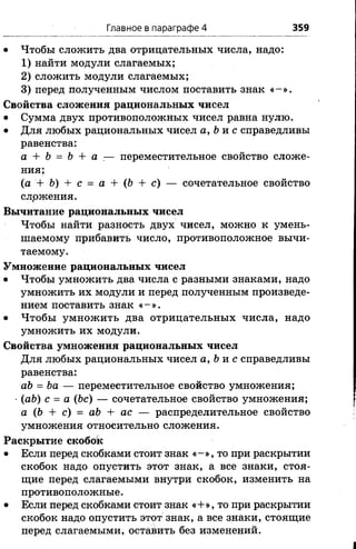Главное в параграфе 4 359
• Чтобы сложить два отрицательных числа, надо:
1) найти модули слагаемых;
2) сложить модули слагаемых;
3) перед полученным числом поставить знак « -» .
Свойства сложения рациональных чисел
• Сумма двух противоположных чисел равна нулю.
• Для любых рациональных чисел а, Ьи с справедливы
равенства:
а + Ь = b + а .— переместительное свойство сложе­
ния;
(а + Ъ) + с = а + (Ъ + с) — сочетательное свойство
слржения.
Вычитание рациональных чисел
Чтобы найти разность двух чисел, можно к умень­
шаемому прибавить число, противоположное вычи­
таемому.
Умножение рациональных чисел
• Чтобы умножить два числа с разными знаками, надо
умножить их модули и перед полученным произведе­
нием поставить знак « -» .
• Чтобы умножить два отрицательных числа, надо
умножить их модули.
Свойства умножения рациональных чисел
Для любых рациональных чисел а, Ъ-ас справедливы
равенства:
аЪ = Ъа — переместительное свойство умножения;
■(аЬ) с = а (Ъс) — сочетательное свойство умножения;
а (Ъ + с) = аЪ + ас — распределительное свойство
умножения относительно сложения.
Раскрытие скобок
• Если перед скобками стоит знак « -» , то при раскрытии
скобок надо опустить этот знак, а все знаки, стоя­
щие перед слагаемыми внутри скобок, изменить на
противоположные.
• Если перед скобками стоит знак «+», то при раскрытии
скобок надо опустить этот знак, а все знаки, стоящие
перед слагаемыми, оставить без изменений.
 