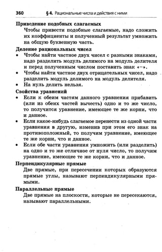 360 §4. Рациональныечисла идействия с ними
Приведение подобных слагаемых
Чтобы привести подобные слагаемые, надо сложить
их коэффициенты и полученный результат умножить
на общую буквенную часть.
Деление рациональных чисел
• Чтобы найти частное двух чисел с разными знаками,
надо разделить модуль делимого на модуль делителя
и перед полученным числом поставить знак « - » .
• Чтобы найти частное двух отрицательных чисел, надо .
разделить модуль делимого на модуль делителя.
• На нуль делить нельзя.
Свойства уравнений
• Если к обеим частям данного уравнения прибавить
(или из обеих частей вычесть) одно и то же число,
то получится уравнение, имеющее те же корни, что
и данное.
• Если какое-нибудь слагаемое перенести из одной части
уравнения в другую, изменив при этом его знак на
противоположный, то получим уравнение, имеющее
те же корни, что и данное.
• Если обе части уравнения умножить (или разделить)
на одно и то же отличное от нуля число, то получим
уравнение, имеющее те же корни, что и данное.
Перпендикулярные прямые
Две прямые, при пересечении которых образуются
прямые углы, называют перпендикулярными пря­
мыми.
Параллельные прямые
Две прямые на плоскости, которые не пересекаются,
называют параллельными.
 