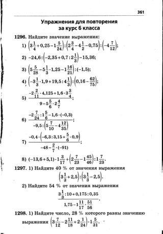 361
Упражнения для повторения
за курс б класса
1296. Найдите значение выражения:
1) (з|+0,25-1^ ):(2 | -4 | -°,7 5 ):(-4^);
2) -2 4 ,6 : |-2,35 + 0,7: 2^|-15,36;
3> (&2 8 ~ 5 з ' 1,2Ь~ 1^ 1 '
4)(-з|.1,9 +19,5:4|):(0,1в-||);
5)
6)
7)
-2-^- •4,125 + 1,6 •3“
И______________4 .
9 -5 | -2 | ’
6 7
-2~ 7 : 1^-1,6 •(-0,3)
24 6____________,
-9-5:( 4 - 4М
-0,4 -(-6,3: ЗД5 + | -0,9
_48-| .(_ 9 1 )
8) (-13,6 + 5,1)-1 — + (2 ^ -1 ^ | ):1 7 ^ .
' 4 7 17  23 4 6 / 2 3
1297. 1) Найдите 40 % от значения выражения
з1+24(з!-242) Найдите 54 % от значения выражения
з|:10 + 0,175:0,35
1. 7 5 - 1 . — •— '
17 56
1298. 1) Найдите число, 28 % которого равны значению
/ о 7 0 11 0 1  , 5 ,
выражения 3— - 2 — + 2— -1—-.
*  12 18 24/ 31
 