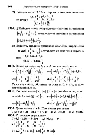 362 Упражнения для повторения за курс б класса
2) Найдите число, 35 % которого равны значению вы-
° ’ 5:14 +15 :17 " и
ражения т-=-----V— *— — .
1'5+! ) :2М
1299. 1) Найдите, сколько процентов значение выражения
о 7 1 48 — - 5— I•1— составляет от значения выражения
3 9 ,3 7 5 -5 —): 2— .
8/ 11
2) Найдите, сколько процентов значение выражения
-0 ,75: |-1 ^ : 3 + ^| составляет от значения выраже-
17,5:3,5 + 1:0,5
ния — ----- ------
(12,68-11,18)
1300. Какое из чисел а, Ъ, с и d наименьшее, если:
а=|51 ~ Н
Л / гг  Г
«■
-2 ^ -)?
29/
Укажите числа, обратные числам а, Ъ, с и d, и про­
тивоположные им.
1301. Какое из чисел |а |, | Ь|, |с |и |d |наибольшее, если:
а = (-3,8 - (-4,3)): (-1 ^), с= (-1 1 - (-2,15)): ( - 2 ,
Ь= (51 - 6 ^ ) : 1 - 1 - , d J - l A _ i A U . A U
 8 12/ 18’  12 15/ I 17/
1302. Даны числа а и Ь. При каком условии:
1) а + b > а; 2) а + b < а; 3) а + Ь= а; 4) а + Ь= 0?
1303. Упростите выражение:
1) 0,3 (1,2* - 0,5у) - 1,5 (0,4л: + у);
’ 9 2 8/ I 6 3 /
3) 1,2||/г + 0,4п )-1,8(|/е-0,З п );
 