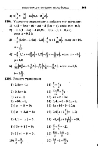 Упражнениядля повторенияза курсб класса 363
4) 6 (4 /г“ б ) “ 1 5 ( ° , 6 “ 2 З Т
1304. Упростите выражение и найдите его значение:
1) 4 (2 - Зт) - (6 - т) - 2 (3т + 4), если т = -0,3;
2) -0 ,5 (1 - З п ) + 4 (0 ,2 п -0 ,1 )-(0 ,1 -0 ,7 п ),
если п = 0,21;
3) -^ (5 ,6 т -1 ,6 п )-7 ,2 ^ -^ т + 1 ^ п }, если т = 10,
п =
18’
4)' -| (2 ,1 х + 4|г/) + 2 , 2 ( - А д с - А у ) , если х = -1 ^ ,
У= 1,2;
б) ^ И а“ 2| [ г’) “ ш (51а “ 11г’)’ если а=5>5’
& = 2
_8_
И '
1305. Решите уравнение:
1) 2,5* = -1; П )
7 _ х .
4 “ 2 ’
2) 0,3х = 1; 12)
* + 3 4
12 “ з ’
3) 7х = -3; 13) 7* = х + 25;
4) -1 6 * = 8; 14) 0 ,4 * -6 = 0 ,6 # -9 ;
5) |х |- 5 = 0; 15) Зл: + 16 = 9 -1 0 х ;
6) |х |+ 3,2 = 8; 16) 0 ,б(* + 1| ) = -1,2;
7) 4,1 - |* |= 5; 17) -3,4 (* + » А ) = -68;
8) |Зх + 8 |== 0; 18) —+ ———21’
3 4 “
9) 9 |* |- 6 = 0; 19)
2т 4т _ „
3 5 ~ ’
10) £ = |;
х 5
20)
4а ч_ 5а.
9 “ 12’
 