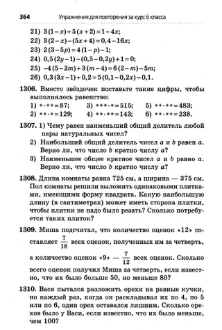 364 Упражнениядля повторенияза курсб класса
21) 3 (1 - я) + 5 (я + 2) = 1- 4х;
22) 3 ( 2 - х ) - ( 5 х + 4) = 0 ,4 -1 6 х ;
23) 2 (3 —5/?) = 4(1— —1;
24) 0,5 (2г/-1 ) - (0,5 - 0,2г/) + 1= 0;
25) -4 (5 - 2т) + 3 ( т - 4) = 6 (2 - /га)- 5т;
26) 0,3 (3 # -1 ) + 0,2 = 5 (ОД- 0,2л:)-0 ,1 .
1306. Вместо звёздочек поставьте такие цифры, чтобы
выполнялось равенство:
1) *.** = 87; 3) ***>* = 515; 5) **-** = 483;
2) **-* = 129; 4) **-** = 143; 6) **-** = 238.
1307. 1) Чему равен наименьший общий делитель любой
пары натуральных чисел?
2) Наибольший общий делитель чисел а и Ьравен а.
Верно ли, что число Ь кратно числу а?
3) Наименьшее общее кратное чисел а и Ъравно а.
Верно ли, что число Ь кратно числу а?
1308. Длина комнаты равна 725 см, а ширина — 375 см.
Пол комнаты решили выложить одинаковыми плитка­
ми, имеющими форму квадрата. Какую наибольшую
длину (в сантиметрах) может иметь сторона плитки,
чтобы плитки не надо было резать? Сколько потребу­
ется таких плиток?
1309. Миша подсчитал, что количество оценок «12» со-
7
ставляет — всех оценок, полученных им за четверть,
18
а количество оценок «9» — ^ всех оценок. Сколько
всего оценок получил Миша за четверть, если извест­
но, что их было больше 50, но меньше 80?
1310. Вася пытался разложить орехи на равные кучки,
но каждый раз, когда он раскладывал их по 4, по 5
или по 6, один орех оставался лишним. Сколько оре­
хов было у Васи, если известно, что их было меньше,
чем 100?
 