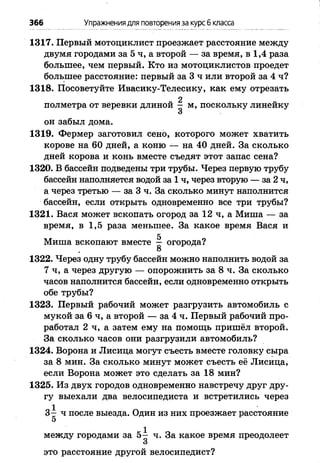 366 Упражнениядля повторения за курс6 класса
1317. Первый мотоциклист проезжает расстояние между
двумя городами за 5 ч, а второй — за время, в 1,4 раза
большее, чем первый. Кто из мотоциклистов проедет
большее расстояние: первый за 3 ч или второй за 4 ч?
1318. Посоветуйте Ивасику-Телесику, как ему отрезать
2
полметра от веревки длиной - м, поскольку линейку
3
он забыл дома.
1319. Фермер заготовил сено, которого может хватить
корове на 60 дней, а коню — на 40 дней. За сколько
дней корова и конь вместе съедят этот запас сена?
1320. В бассейн подведены три трубы. Через первую трубу
бассейн наполняется водой за 1 ч, через вторую — за 2 ч,
а через третью — за 3 ч. За сколько минут наполнится
бассейн, если открыть одновременно все три трубы?
1321. Вася может вскопать огород за 12 ч, а Миша — за
время, в 1,5 раза меньшее. За какое время Вася и
5
Миша вскопают вместе — огорода?
8
1322. Через одну трубу бассейн можно наполнить водой за
7 ч, а через другую — опорожнить за 8 ч. За сколько
часов наполнится бассейн, если одновременно открыть
обе трубы?
1323. Первый рабочий может разгрузить автомобиль с
мукой за 6 ч, а второй — за 4 ч. Первый рабочий про­
работал 2 ч, а затем ему на помощь пришёл второй.
За сколько часов они разгрузили автомобиль?
1324. Ворона и Лисица могут съесть вместе головку сыра
за 8 мин. За сколько минут может съесть её Лисица,
если Ворона может это сделать за 18 мин?
1325. Из двух городов одновременно навстречу друг дру­
гу выехали два велосипедиста и встретились через
3~ ч после выезда. Один из них проезжает расстояние
5
между городами за 5— ч. За какое время преодолеет
3
это расстояние другой велосипедист?
 