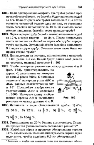 Упражнениядля повторения за курсб класса 367
1326. Если одновременно открыть две трубы разной про­
пускной способности, то бассейн будет наполнен водой
за 6 ч. Если открыть обе трубы только на 2 ч, а потом
оставить открытой только одну из них, то остальная
часть бассейна наполнится за 10 ч. За сколько часов
можно наполнить бассейн через каждую трубу?
1327. Через первую трубу бассейн можно наполнить водой
за 12 ч, а через вторую — за 24 ч. После нескольких
часов наполнения бассейна через обе трубы первую
трубу закрыли. Остальной объём бассейна наполняли
9 ч через вторую трубу. Сколько всего часов была от­
крыта вторая труба?
1328. Длина детали на чертеже, выполненном в масштабе
1 : 30, равна 2,5 см. Какой будет длина этой детали
на чертеже, масштаб которого 1 : 50?
1329. Чтобы измерить расстояние между домами А и Б
(рис. 162), ориентировались на
дерево С, расстояние от которого
до дома В равно 300 м. С помощью
теодолита1 измерили углы АВС и
АСВ, равные соответственно 60°
и 75°. Постройте изображение
треугольника АВС в масштабе
1 : 6000. Измерьте длину изобра­
жения отрезка АВ и вычислите Рис. 162
расстояние между домами А я В.
1330. Запишите в виде обыкновенной дроби: 1) 4 % ;
2) 5 0 % ; 3) 1 2 % ; 4) % -, 5) § % ; 6) 2 § % ;
о 7 8
7) 5 | % ; 8) 1 0 4 ± % .
1331. Уменьшаемое на 20 % больше вычитаемого. Сколь­
ко процентов уменьшаемого составляет разность?
1332. Кофейные зёрна в процессе обжаривания теряют
12 % своей массы. Сколько килограммов сырых зёрен
надо взять, чтобы получить 6,6 кг обжаренных?
1Теодолит. — прибор для измерения углов при землемерных работах.
 