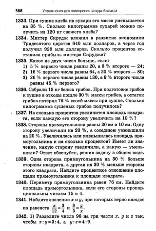 368 Упражнениядля повторения за курс6 класса
1333. При сушке, хлеба на сухари его масса уменьшается
на 35 % . Сколько килограммов сухарей можно по­
лучить из 120 кг свежего хлеба?
1334. Мистер Скрудж вложил в развитие экономики
Тридесятого царства 640 млн долларов, а через год
получил 928 млн долларов. Сколько процентов со­
ставила прибыль мистера Скруджа?
1335. Какое из двух чисел больше, если:
1) 5 % первого числа равны 20, а 8 % второго — 24;
2) 16 % первого числа равны 64, а 20 % второго — 80;
3) 26 % первого числа равны 130, а 9 % второго числа
равны 45 % первого?
1336. Собрали 15 кг белых грибов. При подготовке грибов
к сушке в отходы пошло 30 % массы грибов, а остаток
грибов потерял 76 % своей массы при сушке. Сколько
килограммов сушеных грибов получилось?
1337. На сколько процентов увеличится площадь квадра­
та, если каждую его сторону увеличить на 10 % ?
1338. Стороны прямоугольника равны 20 см и 10 см. Одну
сторону увеличили на 20 % , а соседнюю уменьшили
на 20 % . Увеличилась или уменьшилась площадь пря­
моугольника и на сколько процентов? Имеет ли зна­
чение, какую сторону увеличили, а какую — умень­
шили? Ответ обоснуйте, решив задачу в общем виде.
1339. Одна сторона прямоугольника на 30 % больше
стороны квадрата, а другая на 30 % .меньше стороны
этого квадрата. Найдите процентное отношение пло­
щади прямоугольника к площади квадрата.
1340. Периметр прямоугольника равен 76 см. Найдите
площадь прямоугольника, если его стороны пропор­
циональны числам 15 и 4.
1341. Найдите значения х и у, при которых верно каждое
х 3 8 у
из равенств — = — и - = —.
12 4 3 х
1342. 1) Разделите число 96 на три части х, у и г так,
чтобы х : у = 3:4, а у :г = 4:9.
 