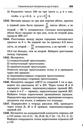 Упражнениядля повторенияза курс6класса 369
2) Разделите число 185 на три части х, у и г так,
чтобы х : у = 3:2, а у : 2 = 2^:3.
1343. Магазин продал за три дня партию яблок, причём
в первый день было продано массы яблок, а во
«и
второй — 60 % оставшегося. Сколько килограммов
яблок было продано за три дня, если во второй день.
продали 660 кг?
1344. Расстояние между двумя городами мотоциклист
проехал за 3 ч. За первый час он проехал 0,3 всего
, „ 1 6 V,
п#ти, за второй оставшегося, а за третии — на
35
10,5 км больше, чем за второй. Найдите расстояние
между городами.
1345. Начертите:
1) остроугольный треугольник;
2) тупоугольный треугольник;
3) прямоугольный треугольник.
Отметьте внутри треугольника точку А и проведите
через неё прямые:
а) перпендикулярные сторонам треугольника;
б) параллельные сторонам треугольника.
1346. Начертите квадрат АВСБ со стороной 1 см и про­
ведите его диагонали АС и ВБ. Через точки В и Б
проведите прямые, перпендикулярные прямой ВБ,
а через А и С — прямые, параллельные прямой ВБ.
Найдите точки пересечения проведённых прямых.
Определите вид многоугольника, вершинами которого
являются эти точки, и найдите его площадь.
1347. Перерисуйте в тетрадь рисунок 163, проведите
через точки В, М и К прямые, перпендикулярные
прямой АБ.
1348. Начертите на координатной плоскости отрезки АВ
и СБ такие, что А (1; -2 ), В (4; 4), С (5; -1 ), Б (-1 ; 1).
Найдите координаты точки пересечения отрезков АВ
и СБ.
 