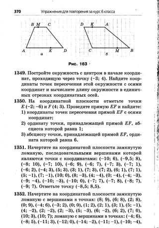 370 Упражнениядля повторения за курсб класса
1349. Постройте окружность с центром в начале коорди­
нат, проходящую через точку (-3 ; 4). Найдите коор­
динаты точек пересечения этой окружности с осями
координат и вычислите длину окружности в единич­
ных отрезках координатных осей.
1350. На координатной плоскости отметьте точки
Е (-2 ; -6 ) и Р (4; 3). Проведите прямую ЕР и найдите:
1) координаты точек пересечения прямой ЕР с осями
координат;
2) ординату точки, принадлежащей прямой ЕР, аб­
сцисса которой равна 1;
3) абсциссу точки, принадлежащей прямой ЕР, орди­
ната которой равна 6.
1351. Начертите на координатной плоскости замкнутую
ломаную, последовательными вершинами которой
являются точки с координатами: (-1 0 ; 6), (-9 ,5 ; 8),
(-8 ; 10), (-7 ; 10), (-6 ; 9), (-6 ; 7), (-7 ; 3), (-7 ; 1),
(-6 ; 2), (-4 ; 3), (5; 3), (3; 1), (7; 3), (7; 2), (6; 1), (7; 1),
(5; -1 ), (7; -1 ), (10; 0), (8; -3 ), (4; -4 ), (0; -4 ), (-4 ; -3 ),
(-9 ; -4 ), (-1 0 ; -3 ), (-10; 0), (-7 ; 7), (-7 ; 8), (-8 ; 7),
(-9 ; 7). Отметьте точку (-8 ,5 ; 8,5).
1352. Начертите на координатной плоскости замкнутую
ломаную с вершинами в точках: (8; 9), (6; 8), (2; 8),
(0; 9), (-4 ; 6), (-3 ; 2), (0; 0), (1; 2), (2; 1), (3; 1), (5; -1 ),
(4; -2 ), (2; -2 ), (2; -3 ), (5; -3 ), (6; -2 ), (6; 2), (7; 0),
(10; 3), (10; 7); ломаную с вершинами в точках: (-4 ; 6),
(-8 ; 5), (-11; 3), (-12; 0), (-14; -2 ), (-11; -1 ), (-10; -4 ),
 