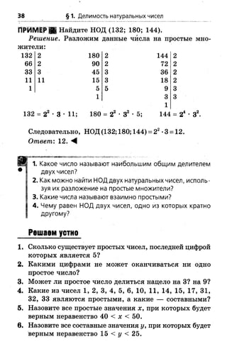 38 § 1. Делимость натуральных чисел
ПРИМЕР Ш Найдите НОД (132; 180; 144).
Решение. Разложим данные числа на простые мно­
жители:
132 2 180 2 144 2
66 2 90 2 72 2
33 3 45 3 36 2
11 11 15 3 18 2
1 5 5 9 3
1 3 3
1
132 - 22 •3 •11; 180 = 22 •З2 •5; 144 = З2.
Следовательно, НОД (132; 180; 144) = 22•3 = 12.
Ответ: 12. М
пттттттт^тітл-
1. Какое число называют наибольшим общим делителем
двух чисел?
2. Как можно найти НОД двух натуральных чисел, исполь­
зуя их разложение на простые множители?
3. Какие числа называют взаимно простыми?
4. Чему равен НОД двух чисел, одно из которых кратно
другому?
Решаем устно
1. Сколько существует простых чисел, последней цифрой
которых является 5?
2. Какими цифрами не может оканчиваться ни одно
простое число?
3. Может ли простое число делиться нацело на 3? на 9?
4. Какие из чисел 1, 2, 3, 4, 5, 6, 10, 11, 14, 15, 17, 31,
32, 33 являются простыми, а какие — составными?
5. Назовите все простые значения х, при которых будет
верным неравенство 40 < х < 50.
в. Назовите все составные значения у, при которых будет
верным неравенство 15 < г/ < 25.
 