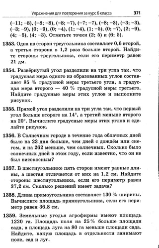 Упражнения для повторения за курс б класса 371
(-11; -8 ), (-8 ; -8 ), (-8 ; -7 ), (-7 ; -7 ), (-8 ; -3 ), (-3 ; -3 ),
(-3 ; -9 ), (0; -9 ), (0; -4 ), (1; -4 ), (1; -5 ), (0; -7 ), (2; -9 ),
(4; -5 ), (4; -3 ). Отметьте точки (2; 5) и (6; 5).
1353. Одна из сторон треугольника составляет 0,6 второй,
а третья сторона в 1,2 раза больше второй. Найди­
те стороны треугольника, если его периметр равен
21 дм.
1354. Развёрнутый угол разделили на три угла так, что
градусная мера одного из образованных углов состав­
ляет 85 % градусной меры третьего угла, а градус­
ная мера второго — 40 % градусной меры третьего.
Найдите градусные меры этих углов и выполните
рисунок.
1355. Прямой угол разделили на три угла так, что первый
угол больше второго на 14°, а третий меньше второго
на 20°. Вычислите градусные меры этих углов и сде­
лайте рисунок.
1356. В Солнечном городе в течение года облачных дней
было на 23 дня больше, чем дней с дождём или сне­
гом, и на 262 меньше, чем солнечных. Сколько было
солнечных дней в этом году, если известно, что он не
был високосным?
1357. В шестиугольнике пять сторон имеют равные дли­
ны, а шестая отличается от них на 1,2 см. Найдите
стороны шестиугольника, если его периметр равен
37,2 см. Сколько решений имеет задача?
1358. Длина прямоугольника составляет 130 % ширины.
Вычислите площадь прямоугольника, если его пери­
метр равен 36,8 см.
1359. Земельные угодья агрофирмы имеют площадь
1220 га. Площадь поля на 25% больше площади
сада, а площадь луга на 80 га м;еныпе площади сада.
Найдите, какую площадь в отдельности занимают
поле, сад и луг.
 