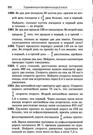 372 Упражнениядля повторенияза курсб класса
1360. За два дня посадили 56 кустов роз, причем во вто-
2
рой день посадили в 1 - раза больше, чем в первый.
О
Найдите, сколько кустов посадили в первый день
и сколько — во второй.
1361. За три дня продали 130 кг апельсинов. Во второй день
4
продали — того, что продали в первый, а в третии —
У
столько, сколько за первые два дня вместе. Сколько
килограммов апельсинов продали в первый день?
1362. Турист преодолел маршрут длиной 110 км за три
дня. Во второй день он прошёл на 5 км меньше, чем
3
в первый, а в третии день — - расстояния, пройден­
ного за первые два дня. Найдите, сколько километров
проходил турист ежедневно.
1363. С двух станций, расстояние между которыми
равно 360 км, одновременно вышли навстречу друг
другу два поезда. Скорость одного из них на 10 км /ч
меньше скорости другого. Найдите скорость каждого
поезда, если они встретились через 2,4 ч после начала
движения.
1364. Два автомобиля едут навстречу друг другу. Скорость
первого автомобиля равна 75 км /ч, что составляет
Л скорости второго. Второй автомобиль выехал на
1,6 ч позже, чем первый. Через сколько часов после
выезда второго автомобиля они встретятся, если на­
чальное расстояние между ними составляло 615 км?
1365. Грузовик проехал по грунтовой дороге на 210 км
больше, чем по асфальтированной, причём длина ас-
2
фальтированной дороги составляла — длины грунто-
У
вой. Время движения грузовика по асфальтированной
дороге составляло 20 % времени движения по грун­
товой. Найдите скорость движения грузовика по
каждой из дорог, если всего он был в пути 7,2 ч.
 