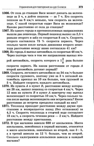 Упражнениядля повторенияза курсб класса 373
1366. От села до станции Вася может доехать на велоси­
педе за 3 ч, а дойти пешком — за 7 ч. Его скорость
пешком на 8 км /ч меньше, чем скорость на велоси­
педе. С какой скоростью ездит Вася на велосипеде?
Каково расстояние от села до станции?
1367. Из одного города в противоположных направлениях
вышли два пешехода. Первый пешеход вышел на 2,5 ч
раньше второго и шёл со скоростью 8 км/ч. Скорость
второго составляла 75 % скорости первого. Через
сколько часов после начала движения второго пеше­
хода расстояние между ними составляло 41 км?
1368; Из городаА выехал автомобиль со скоростью 48 км/ч.
Через полтора часа в том же направлении выехал вто-
3
рой автомобиль, скорость которого в 1— раза больше
8
скорости первого. На каком расстоянии от города А
второй автомобиль догонит первый?
1369. Скорость легкового автомобиля на 34 км /ч больше
скорости грузового, поэтому уже за 3 ч легковой ав­
томобиль проехал на 10 км больше, чем грузовой за
5 ч. Найдите скорость каждого автомобиля.
1370. Из пункта А в пункт В, расстояние между которы­
ми 26 км, вышел пешеход со скоростью 4 км/ч. Через
12 мин из пункта В в пункт А навстречу ему выехал
велосипедист со скоростью 10 км/ч. Через сколько ча­
сов после выезда велосипедиста они встретились? Какое
расстояние до встречи преодолел каждый из них?
1371. Теплоход проходит расстояние между двумя при­
станями и возвращается назад (без остановки) за
4,5 ч. Скорость теплохода в стоячей воде составляет
18 км /ч, а скорость течения реки — 2 км /ч. Найдите
расстояние между пристанями.
1372. В три магазина завезли 680 кг апельсинов. Масса
апельсинов, завезённых в первый магазин, относится
к массе апельсинов, завезённых во второй, как 3 : 5,
а в третий завезли на 12 % больше, чем во второй.
Сколько килограммов апельсинов завезли в каждый
магазин?
 