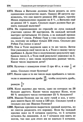 374 Упражнениядля повторения за курс б класса
1373. Миша и Виталик должны были решить за лето
одинаковое количество задач. Однако 28 августа вы­
яснилось, что они вместе решили 285 задач, причём
Миша перевыполнил задание на 8 % , а Виталик ещё
не решил 18 % задач. Сколько задач должен был ре­
шить каждый мальчик?
1374. На соревнованиях по стрельбе из лука каждый
участник сделал 20 выстрелов. За каждый меткий
выстрел засчитывали 15 очков, а за каждый промах
снимали 7 очков. Робину Гуду в глаз попала пылин­
ка, поэтому он набрал только 234 очка. Сколько раз
Робин Гуд попал в цель?
1375. Оля и Толя задумали одно и то же число. Затем
Оля умножила своё число на 4, а Толя к своему числу
прибавил 4. Далее Оля к полученному результату при­
бавила число 3, а Толя свой результат умножил на 3.
После этого у них снова получились равные числа.
Какое число задумали дети?
1376. Булочка с повидлом стоит 2 грн 40 к. и еще ^ её
О
цены. Сколько стоит булочка?
1377. Какое одно и то же число надо Прибавить к числи-
18
телю и знаменателю дроби — , чтобы получить дробь,
5„
равную —?
6
1378. Коля задумал два числа, одно из которых на 28
больше другого. Какие числа задумал Коля, если
60 % меньшего числа составляют 25 % большего?
1379. Ивасик-Телесик пас на лугу гусей и коз, у кото­
рых вместе было 45 голов и 130 ног. Сколько гусей и
сколько коз пас Ивасик-Телесик?
1380. Бригада кроликов вырастила урожай капусты, но
не смогла разделить его поровну. Если бы каждый
кролик взял по 6 кочанов капусты, то 5 кочанов
остались бы лишними. А по 7 кочанов они взять не
могли, так как для этого им не хватало 5 кочанов.
 