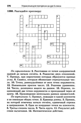 376 Упражнениядля повторенияза курсб класса
1388. Разгадайте кроссворд:
Ё'
13
16
12
10
14
15
11
По горизонтали: 2. Расстояние от точки координатной
прямой до начала отсчёта. 4. Равенство двух отношений.
7. Прямые, при пересечении которых образуются прямые
углы. 8. Символ, которым обозначают отрицательные чис­
ла. 10. Точка, равноудалённая от всех точек окружности.
12. Наименьшее простое число. 13. Решение уравнения.
14. Число, делящееся нацело на данное. 15. Отрезок, со­
единяющий две точки окружности и проходящий через её
центр. 16. Произведение нескольких равных множителей.
По вертикали: 1. Прямые, лежащие в одной плоскости
и не имеющие общих точек. 2. Единица длины. 3. Прямая,
на которой отмечены начало отсчёта, единичный отрезок
и направление. 5. Одна из координат точки на плоскости.
6. Третья степень числа. 9. Часть круга. 11. Результат дей­
ствия вычитания. 12. Математическое действие.
 