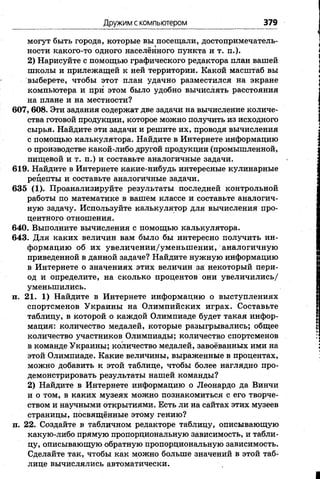 Дружим с компьютером 379
могут быть города, которые вы посещали, достопримечатель­
ности какого-то одного населённого пункта и т. п.).
2) Нарисуйте с помощью графического редактора план вашей
школы и прилежащей к ней территории. Какой масштаб вы
выберете, чтобы этот план удачно разместился на экране
компьютера и при этом было удобно вычислять расстояния
на плане и на местности?
607, 608. Эти задания содержат две задачи на вычисление количе­
ства готовой продукции, которое можно получить из исходного
сырья. Найдите эти задачи и решите их, проводя вычисления
с помощью калькулятора. Найдите в Интернете информацию
о производстве какой-либо другой продукции (промышленной,
пищевой и т. п.) и составьте аналогичные задачи.
619. Найдите в Интернете какие-нибудь интересные кулинарные
рецепты и составьте аналогичные задачи.
635 (1). Проанализируйте результаты последней контрольной
работы по математике в вашем классе и составьте аналогич­
ную задачу. Используйте калькулятор для вычисления про­
центного отношения.
640. Выполните вычисления с помощью калькулятора.
643. Для каких величин вам было бы интересно получить ин­
формацию об их увеличении/уменьшении, аналогичную
приведенной в данной задаче? Найдите нужную информацию
в Интернете о значениях этих величин за некоторый пери­
од и определите, на сколько процентов они увеличились/
уменьшились.
п. 21. 1) Найдите в Интернете информацию о выступлениях
спортсменов Украины на Олимпийских играх. Составьте
таблицу, в которой о каждой Олимпиаде будет такая инфор­
мация: количество медалей, которые разыгрывались; общее
количество участников Олимпиады; количество спортсменов
в команде Украины; количество медалей, завоёванных ими на
этой Олимпиаде. Какие величины, выраженные в процентах,
можно добавить к этой таблице, чтобы более наглядно про­
демонстрировать результаты нашей команды?
2) Найдите в Интернете информацию о Леонардо да Винчи
и о том, в каких музеях можно познакомиться с его творче­
ством и научными открытиями. Есть ли на сайтах этих музеев
страницы, посвящённые этому гению?
п. 22. Создайте в табличном редакторе таблицу, описывающую
какую-либо прямую пропорциональную зависимость, и табли­
цу, описывающую обратную пропорциональную зависимость.
Сделайте так, чтобы как можно больше значений в этой таб­
лице вычислялись автоматически.
 