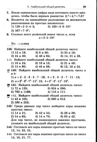 5. Наибольший общий делитель 39
7. Какие одинаковые цифры надо поставить вместо звёз­
дочек, чтобы было верным равенство 2,* + 4,* = 7,6?
8. Является ли приведённое разложение на множители
разложением на простые множители:
1) 120 = 2-3-4-5; 3) 180 = 3-6-10?
2) 567 = 7 -92;
9. Сколько всего делителей имеет число а, если
а = 3-5-19?
! ifSHMii
138.° Найдите наибольший общий делитель чисел:
1) 12 и 18; 3) 6 и 36; 5) 35 и 18;
2) 24 и 30; 4) 48 и 64; 6) 14, 21 и 28.
130, Найдите наибольший общий делитель чисел:
1)16 и 24; 3)10 и 15; 5) 21 и 49;
2) 15 и 60; 4) 45 и 56; 6) 12, 18 и 24.
S* 140.° Найдите наибольший общий делитель чисел а
и Ъ:
1) а = 2 •2 •3 •5 •7 •19, Ь= 2 •3 •3 •7 •11 •13;
2) а = 28-З2-78-II2-19, Ь= 2г -З5-II2-193.
Ш 141.° Найдите наибольший общий делитель чисел:
~ 1) 72 и 120; 3) 924 и 396;
2) 792 и 1188; 4) 116 и 111.
Ж Н 2. Найдите наибольший общий делитель чисел:
~ 1) 42 и 105; 3) 680 и 612.
2) 588 и 252;
143.° Среди данных пар чисел выберите пары взаимно
простых чисел:
1)14 и 21; 3)42 и 55; 5) 28 и 39;
2) 54 и 65; 4) 14 и 70; 6) 63 и 42.
Для пар чисел, не являющихся взаимно простыми,
укажите их наибольший общий делитель.
144.° Составьте все пары взаимно простых чисел из чисел
12, 14, 33, 25.
145. Составьте все пары взаимно простых чисел из чисел
15, 16, 21, 77.
 