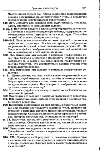 Дружим скомпьютером 381
Можете ли вы сделать так, чтобы количество благоприятных
исходов подсчитывалось автоматически? чтобы в результате
автоматически подсчитывалась вероятность?
816, 817. Составьте для решения этих задач таблицу, пользуясь
идеей, описанной в предыдущем задании.
п. 29. 1) Научитесь вводить в калькулятор отрицательные числа.
2) Составьте в табличном редакторе таблицу, содержащую по­
ложительные числа, отрицательные числа, нуль. Постройте
по этой таблице столбчатую диаграмму.
846—849. Выполните какие-либо из этих заданий с помощью
графического редактора. В качестве примера изображения
координатной прямой можно использовать рисунки 87, 88.
Сохраните файл с изображением координатной прямой для
его использования в следующих заданиях.
852, 853. Выполните эти задания с помощью графического ре­
дактора. Сначала определите координату нужной точки и
изобразите её, а затем с помощью средств графического ре­
дактора убедитесь, что действительно данный отрезок этой
точкой делится пополам.
855, 856. Выполните эти задания с помощью графического ре­
дактора.
п. 31. Предположим, что есть изображение координатной пря­
мой, на которой отмечены начало отсчёта и некоторое число.
Отсутствует информация о том, какое это число, и о величи­
не единичного отрезка. Как построить изображение числа,
противоположного данному?
884. Проиллюстрируйте эту задачу с помощью изображения ко­
ординатной прямой.
899. Выполните это задание с помощью графического редактора.
905, 906. Выполните какое-либо из этих заданий с помощью гра­
фического редактора.
920. Перенесите информацию из этой таблицы в табличный редак­
тор или создайте эту таблицу в редакторе Word.Найдите ин­
струмент, с помощью которого можно отсортировать таблицу
автоматически. Совпадают ли результаты сортировки с табли­
цей, которую получили вы, не используя компьютер?
п. 34. Научитесь складывать рациональные числа с помощью
калькулятора. Обратите внимание на то, каким образом при
этом вводятся отрицательные числа.
950.° Выполните это задание с помощью табличного редактора.
Сделайте так, чтобы значения выражения а+bподсчитыва­
лись автоматически.
975, 976. Проверьте свой результат с помощью калькулятора,
выполняя действия в том порядке, в котором они записаны в
примере. Насколько облегчил работу выбор удобного порядка
вычислений?
 