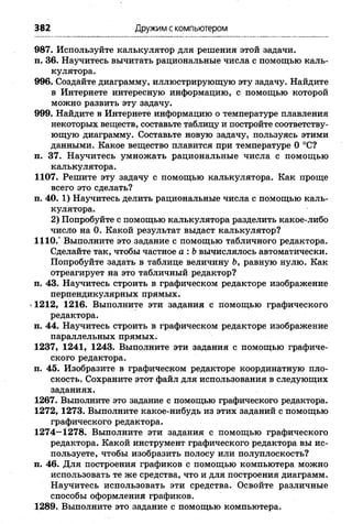382 Дружим скомпьютером
987. Используйте калькулятор для решения этой задачи,
п. 36. Научитесь вычитать рациональные числа с помощью каль­
кулятора.
996. Создайте диаграмму, иллюстрирующую эту задачу. Найдите
в Интернете интересную информацию, с помощью которой
можно развить эту задачу.
999. Найдите в Интернете информацию о температуре плавления
некоторых веществ, составьте таблицу и постройте соответству­
ющую диаграмму. Составьте новую задачу, пользуясь этими
данными. Какое вещество плавится при температуре О°С?
п. 37. Научитесь умножать рациональные числа с помощью
калькулятора.
1107. Решите эту задачу с помощью калькулятора. Как проще
всего это сделать?
п. 40. 1) Научитесь делить рациональные числа с помощью каль­
кулятора.
2) Попробуйте с помощью калькулятора разделить какое-либо
число на 0. Какой результат выдаст калькулятор?
1110.“ Выполните это задание с помощью табличного редактора.
Сделайте так, чтобы частное а: Ьвычислялось автоматически.
Попробуйте задать в таблице величину Ъ,равную нулю. Как
отреагирует на это табличный редактор?
п. 43. Научитесь строить в графическом редакторе изображение
перпендикулярных прямых,
ч1212, 1216. Выполните эти задания с помощью графического
редактора.
п. 44. Научитесь строить в графическом редакторе изображение
параллельных прямых.
1237, 1241, 1243. Выполните эти задания с помощью графиче­
ского редактора,
п. 45. Изобразите в графическом редакторе координатную пло­
скость. Сохраните этот файл для использования в следующих
заданиях.
1267. Выполните это задание с помощью графического редактора.
1272, 1273. Выполните какое-нибудь из этих заданий с помощью
графического редактора.
1274—1278. Выполните эти задания с помощью графического
редактора. Какой инструмент графического редактора вы ис­
пользуете, чтобы изобразить полосу или полуплоскость?
п. 46. Для построения графиков с помощью компьютера можно
использовать те же средства, что и для построения диаграмм.
Научитесь использовать эти средства. Освойте различные
способы оформления графиков.
1289. Выполните это задание с помощью компьютера.
 