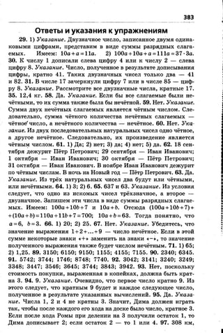 383
Ответы и указания к упражнениям
29. 1) Указание.Двузначное число, записанное двумя одина­
ковыми цифрами, представим в виде суммы разрядных слага­
емых. Имеем: 10а + а = 11а. 2) 100а + 10а + а = 111а = 37-3а.
30. К числу 1 дописали слева цифру 4 или к числу 2 — слева
цифру 8. Указание.Число, полученное в результате дописывания
цифры, кратно 41. Таких двузначных чисел только два — 41
и 82. 31. В числе 17 зачеркнули цифру 7 или в числе 85 — циф­
ру 8. Указание.Рассмотрите все двузначные числа, кратные 17.
35. 12,4 кг. 58. Да. Указание. Если бы все слагаемые были не­
чётными, то их сумма также была бы нечётной. 59. Нет. Указание.
Сумма двух нечётных слагаемых является чётным числом. Сле­
довательно, сумма чётного количества нечётных слагаемых —
чётное'число, а нечётного количества — нечётное. 60. Нет. Ука­
зание.Из двух последовательных натуральных чисел одно чётное,
а другое нечётное. Следовательно, их произведение является
чётным числом. 61. 1) Да; 2) нет; 3) да; 4) нет; 5) да. 62. 18 сен­
тября дежурит Пётр Петрович; 29 сентября — Иван Иванович;
1 октября — Иван Иванович; 30 октября — Пётр Петрович;
31 октября — Иван Иванович. В ноябре Иван Иванович дежурит
по чётным числам. В ночь на Новый год — Пётр Петрович. 63. Да.
Указание. Из трёх натуральных чисел два будут или чётными,
или нечётными. 64. 1) 3; 2) 6. 65. 637 и 63. Указание.Из условия
следует, что одно из искомых чисел трёхзначное, а второе —
двузначное. Запишем эти числа в виде суммы разрядных слагае­
мых. Имеем: 100а +10&+ 7 и 10а+Ъ. Отсюда (100а +10Ь+ 7) +
+ (10а + Ь) =110а + 11Ь+ 7= 700; 10а + &= 63. Тогда понятно, что
а=6, Ь=3. 66. 1) 20; 2) 25. 67. Нет. Указание. Убедитесь, что
значение выражения 1+ 2+ ... + 9 — число нечётное. Если в этой
сумме некоторые знаки «+» заменить на знаки «-», то значение
полученного выражения также будет числом нечётным. 71. 1) 65;
2) 1,25. 89. 3150; 6150; 9150; 1155; 4155; 7155. 90. 2340; 6345.
91. 5742; 3744; 1746; 8748; 7740. 92. 3042; 3141; 3240; 3249;
3348; 3447; 3546; 3645; 3744; 3843; 3942. 93. Нет, поскольку
стоимость покупки, выраженная в копейках, должна быть крат­
на 3. 94. 9. Указание. Очевидно, что первое число кратно 9. Из
этого следует, что кратным 9 будет и каждое следующее число,
полученное в результате указанных вычислений. 95. Да. Указа­
ние. Числа 1, 2 и 4 не кратны 3. Значит, Дима должен играть
так, чтобы после каждого его хода на доске было число, кратное 3.
Если после хода Ромы при делении на 3 получили остаток 1, то
Дима дописывает 2; если остаток 2 — то 1 или 4. 97. 308 км,
 