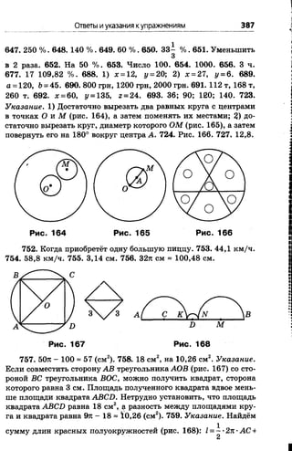 Ответы иуказания купражнениям 387
647. 250 %. 648. 140 %. 649. 60 %. 650. 33- %. 651. Уменьшить
3
в 2 раза. 652. На 50 %. 653. Число 100. 654. 1000. 656. 3 ч.
677. 17 109,82 %. 688. 1) х=12, у= 20; 2) х=27, у= 6. 689.
а = 120, 6= 45. 690. 800 грн, 1200 грн, 2000 грн. 691. 112 т, 168 т,
260 т. 692. # = 60, у = 135, г = 24. 693. 36; 90; 120; 140. 723.
Указание. 1) Достаточно вырезать два равных круга с центрами
в точках Ои М(рис. 164), а затем поменять их местами; 2)До­
статочно вырезать круг, диаметр которого ОМ(рис. 165), а затем
повернуть его на 180° вокруг центра А. 724. Рис. 166. 727. 12,8.
752. Когда приобретёт одну большую пиццу. 753. 44,1 км/ч.
754. 58,8 км/ч. 755. 3,14 см. 756. 32л см = 100,48 см.
Рис. 168
757. 50л - 100 ==57 (см2). 758. 18 см2, на 10,26 см2. Указание.
Если совместить сторону АВтреугольника АОВ(рис. 167) со сто­
роной ВСтреугольника ВОС, можно получить квадрат, сторона
которого равна 3 см. Площадь полученного квадрата вдвое мень­
ше площади квадрата АВСБ.Нетрудно установить, что площадь
квадрата АВСБравна 18 см2, а разность между площадями кру­
га и квадрата равна 9л - 18 = 10,26 (см2). 759. Указание.Найдём
сумму длин красных полуокружностей (рис. 168): 1=~'2п•АС+
 