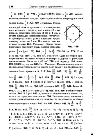 388 Ответы иуказания купражнениям
+ - •2л •KD+ - •2л •NM= - л(2АС + 2KD+2NM)=
2 2 2
-л ■AB. Анало-
гично можно показать, что сумма длин зеленых полуокружностей
также равна ^л-АБ. 760. Указание. Сумма
площадей всех закрашенных и незакрашен­
ных «луночек» равна сумме площадей двух
кругов, диаметры которых 3 см и 4 см, а
сумма площадей незакрашенных «луночек»
и прямоугольника равна площади круга,
диаметр которого 5 см. Покажите, что эти
суммы равны. 761. Указание. Общая часть
квадратов содержит круг, радиус которого
равен ^ см (рис. 169). 764. 1) 2) 1^. 765. 36 грн. 774. 10 см
и 32 см. 775. Нет. 776. 80л см2. Указание. Одна из сторон пря­
моугольника является высотой цилиндра, а другая — радиусом
его основания. Тогда rh= 40 см2. 778. 4-й подъезд, 12-й этаж.
799. 28 ОООстудентов. 800. Нет. Указание.Каждое из полученных
трёхзначных чисел делится нацело на 3, значит, их произведение
должно быть кратным 9. 816. 10)
13
16'
817. 12)
19
13)
19
8
3) 0. 819. — . 820. - . 821. 1) 3 шара;
43 3
823. 7 шаров.
. 861. Точка В.
14) — . 818. 1) - ; 2) -
19 8 8
2) 8 шаров. 822. 4 синие и 2 жёлтые грани.
01 11
824. — . 825. 12 грн. 838. 535 деревьев. 839. 2—
36 18
862. С (-7). 863. М(4) или М(-4). 865. 680. 866. Больше тенни­
систов. 867. В 6 раз. 883. а,если а— положительное число; -а,
если а— отрицательное число. 885. Не существует, поскольку
между противоположными числами всегда расположено нечётное
количество целых чисел. 886. 8 ч. 887. 500 кг. 888. 1)
13
6
2) 1-
49 6
5; -4; -3; -2; -1; 0; 1; 2; 2) -2;911. 36 км. 912. — . 935. 1)
15
-1 ; 0; 1; 2; 3; 4. 936. 1) -а<Ъ2)-а>Ь. 937. 1) -4,2**>-4,6**;
2) -0,628 <-0,627**; 3) 0> -*,**. 938. 1) -98*>-1***;
2) -*,***> -**,**. 3) -98,**<-*4,**. 942. 1) Если а>0, то
а>-а; если а<0, то а<-а; если а=0, то а--а; 2) |а |> а;
3) а>-а. 943. 1) 0; 2) 4; 3) -4 ; 4) -1 . 945. 215 см. 946. - .
 