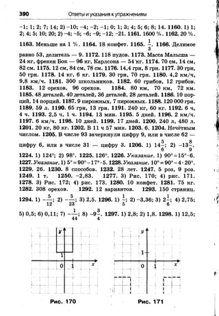 390 Ответы иуказания купражнениям
-1; 1; 2; 7; 14; 2) -10; -4; -2; -1; 0; 1; 3; 4; 5; 6; 8; 14. 1160. 1) 1;
2; 4; 5; 10; 20; 2) -4; -5; -6; -9; -12; -21. 1161. 1600 %. 1162. 20 %.
1163. Меньше на 1 %. 1164. 18 конфет. 1165. - . 1166. Делимое
3
равно 53, делитель — 9. 1172. 118 пудов. 1173. Масса Малыша —
24 кг, фрекен Бок — 96 кг, Карлсона — 54 кг. 1174. 70 см, 14 см,
82 см. 1175. 12 см, 84 см, 78 см. 1176. 14,4 грн, 8 грн. 1177. 30 грн,
50 грн. 1178. 14 кг, 6 кг. 1179. 30 грн, 70 грн. 1180. 4,2 км/ч,
9,8 км/ч. 1181. 300 школьников. 1182. 60 грибов, 12 грибов.
1183. 12 орехов, 96 орехов. 1184. 80 км, 70 км, 72 км.
1185. 48 деталей, 40 деталей, 36 деталей, 28 деталей. 1186. 10 пор­
ций, 14 порций. 1187. 9 пирожных, 7 пирожных. 1188.120 000 грн.
1189. 59 л. 1190. 65 грн, 13 грн. 1191. 240 кг, 60 кг. 1192. 6 ч,
4 ч. 1193. 2,5 ч, 1 ч. 1194. 13 мин. 1195. 5 дней. 1196. 2 км/ч.
1197. 6 км/ч. 1198. 10 дней. 1199. 17 дней. 1200. 240 л, 480 л.
1201. 20 кг, 80 кг. 1202. В 11 ч 57 мин. 1203. 6. 1204. Нечётным
числом. 1205. В числе 93 зачеркнули цифру 9, или в числе 62 —
цифру 6, или в числе 31 — цифру 3. 1206. 1) 14—; 2) -1 3 -.
6 9
1224. 1) 124ч; 2) 98°. 1225. 126°. 1226. Указание. 1) 90° = 15°-6.
1227. Указание.1) 5° = 90° -17° •5.1228. Указание.10° = 90°-4 •20°.
1229. 26. 1230. 8 способов. 1232. 28 лет. 1247. 5 роз, 9 роз.
1249. 1 т. 1250. -2,83. 1277. 3) Рис. 170; 4) рис. 171.
1278. 3) Рис. 172; 4) рис. 173. 1280. 10 конфет. 1281. 75 кг.
1282. 308 орехов. 1292. 12 вариантов. 1293. 150 страниц.
1294. 1) - — ; 2) - — ; 3) 2,5. 1296. 1) - ; 2) -3,36; 3) 2 -; 4) 2,75;
12 23 5 6
Рис. 170 Рис. 171
 