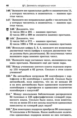 40 § 1. Делимость натуральных чисел
146.* Запишите все правильные дроби со знаменателем 15,
у которых числитель и знаменатель — взаимно про­
стые числа.
147.* Запишите все неправильные дроби с числителем 16,
у которых числитель и знаменатель — взаимно про­
стые числа.
И 148.* Докажите, что:
1) числа 364 и 495 — взаимно простые;
2) числа 380 и 399 не являются взаимно простыми..
И 149.* Докажите, что:
1) числа 945 и 572 — взаимно простые;
2) числа 1095 и 738 не являются взаимно простыми.
150.* Используя цифры 2, 3, 4, запишите все возможные
двузначные числа (цифры в каждом двузначном чис­
ле должны быть различными). Из полученных чисел
выпишите пары взаимно простых чисел.
151.* Напишите пару составных чисел, являющихся вза­
имно простыми. Напишите ещё две такие пары.
152.* Между учениками шестого класса поделили поров­
ну 155 тетрадей и 62 ручки. Сколько в этом классе
учеников?
153.** На автомобили погрузили 96 контейнеров с кар­
тофелем и 64 контейнера с капустой. Сколько было
автомобилей, если известно, что их не меньше 20
и на всех автомобилях было одинаковое количество
контейнеров с картофелем и одинаковое количество
контейнеров с капустой?
154.** Между школьными библиотеками распределили
92 толковых и 138 орфографических словарей укра­
инского языка. Сколько было школ, если известно,
что их не менее 25 и все школы получили одинаковые
комплекты из словарей двух видов?
155.** Для новогодних подарков приобрели 96 шоколадок,
72 апельсина и 84 банана. Какое наибольшее количе­
ство одинаковых подарков можно из них составить,
 