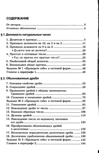 СОДЕРЖАНИЕ
От авторов.......................................................................*.............3
Условныеобозначения................................................................4
§ 1. Делимость натуральных чисел
1. Делители и кратные........................... 5
2. Признаки делимости на 10, на 5 и на 2.......................... 11
3. Признаки делимости на 9 и на 3 ......................................18
•Делится или не делится?................................................23
4. Простые и составные числа................................................ 26
✓
•Так ли просты эти простые числа?.....................32
5. Наибольший общий делитель............................................. 35
6. Наименьшее общее кратное........................ 42
Задание № 1 «Проверьте себя» в тестовой форме.............48
Главное в параграфе 1................................... .......................... 49
§ 2. Обыкновенные дроби
7. Основное свойство дроби...................................................... 52
8. Сокращение дробей....................................................... 58
9. Приведение дробей к общему знаменателю.
Сравнение дробей................................................................ 63
10. Сложение и вычитание дробей..........................................70
Задание № 2 «Проверьте себя» в тестовой форме.............. 83
11. Умножение дробей.............................................. 85
12. Нахождение дроби от числа.............. 97
13. Взаимно обратные числа..................................................106
14. Деление дробей .......................................................... 110
15. Нахождение числа по заданному значению
его дроби................................................... 120
16. Преобразование обыкновенных дробей
в десятичные......................................................................129
17. Бесконечные периодические десятичные дроби 133
18. Десятичное приближение обыкновенной дроби 138
Задание № 3 «Проверьте себя» в тестовой форме...........142
Главное в параграфе 2.............................................................144
 