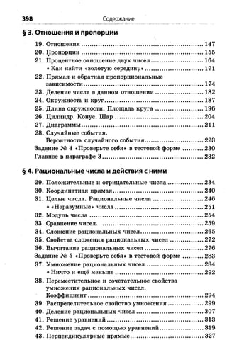 398 Содержание
§ 3. Отношения и пропорции
19. Отношения..................................................... 147
20. Пропорции..........................................................................155
21. Процентное отношение двух чисел................................164
* Как найти «золотую середину»................................... 171
22. Прямая и обратная пропорциональные
зависимости................................................................... 174
23. Деление числа в данном отношении.................. 182
24. Окружность и круг............................................................187
25. Длина окружности. Площадь круга............................. 196
26. Цилиндр. Конус. Ш ар..................................................... 204
27. Диаграммы......................................................................... 211
28. Случайные события.
Вероятность случайного события.............. 223
Задание № 4 «Проверьте себя» в тестовой форме 230
Главное в параграфе 3 .................... 232
§ 4. Рациональные числа и действия с ними
29. Положительные и отрицательные числа......................234
30. Координатная прямая ............................................ 240
31. Целые числа. Рациональные числа ......................246
« «Неразумные» числа..................................................... 251
32. Модуль числа.................................................................... 254
33. Сравнение чисел ....................................................259
34. Сложение рациональных чисел ...........................265
35. Свойства сложения рациональных чисел ........... 272
36. Вычитание рациональных чисел................................... 276
Задание № 5 «Проверьте себя» в тестовой форме.............283
37. Умножение рациональных чисел.................................. 284
* Ничто и ещё меньше..................................................... 292
38. Переместительное и сочетательное свойства
умножения рациональных чисел.
Коэффициент......................................................................294
39. Распределительное свойство умножения......................299
40. Деление рациональных чисел........................................ 307
41. Решение уравнений.......................................................... 313
42. Решение задач с помощью уравнений...........................319
43. Перпендикулярные прямые............................................ 327
 