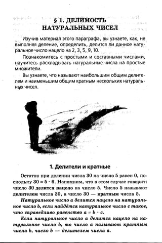 §1 . ДЕЛИМОСТЬ
НАТУРАЛЬНЫХ ЧИСЕЛ
Изучив материал этого параграфа, вы узнаете, как, не
выполняя деление, определить, делится ли данное нату­
ральное число нацело на 2,3, 5, 9,10.
Познакомитесь с простыми и составными числами,
научитесь раскладывать натуральные числа на простые
множители.
Вы узнаете, что называют наибольшим общим делите­
лем и наименьшим общим кратным нескольких натураль­
ных чисел.
1. Делители и кратные
Остаток при делении числа 30 на число 5 равен 0, по­
скольку 30 = 5 •6. Напомним, что в этом случае говорят:
число 30 делится нацело на число 5. Число 5 называют
делителем числа 30, а число 30 — кратным числа 5.
Натуральное число а делится нацело на натураль­
ное число Ь, если найдётся натуральное число с такое,
что справедливо равенство а = Ъ•с.
Если натуральное число а делится нацело на на­
туральное число Ъ, то число а называют кратным
числа Ъ, число Ъ— делителем числа а.
 