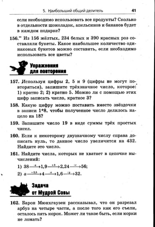 5. Наибольший общий делитель 41
если необходимо использовать все продукты? Сколько
в отдельности шоколадок, апельсинов и бананов будет
в каждом подарке?
156." Из 156 жёлтых, 234 белых и 390 красных роз со­
ставляли букеты. Какое наибольшее количество оди­
наковых букетов можно составить, если необходимо
использовать все цветы?
і Упражнения
для повторения
157. Используя цифры 2, 5 и 9 (цифры не могут по-^
вторяться), запишите трёхзначное число, которое:
1) кратно 2; 2) кратно 5. Можно ли с помощью этих
цифр записать число, кратное 3?
158. Какую цифру можно поставить вместо звёздочки
в записи 1*8, чтобы полученное число делилось на­
цело на 18?
159. Запишите число 19 в виде суммы трёх простых
чисел.
160. Если к некоторому двузначному числу справа до­
писать нуль, то данное число увеличится на 432.
Найдите это число.
161. Найдите числа, которых не хватает в цепочке вы­
числений:
1) 38—^—>1,9— >2,24— >56;
2) а +2’5 >4—^—»1,6—^—>32.
Задача
от Мудрой Совы
162. Барон Мюнхгаузен рассказывал, что он разрезал
арбуз на четыре части, а после того как его съели,
осталось пять корок. Может ли такое быть, если корки
не ломать?
 