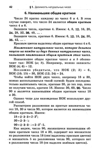42 § 1. Делимость натуральных чисел
6. Наименьшее общее кратное
Число 24 кратно каждому из чисел 6 и 4. В этом
случае говорят, что число 24 является общим кратным
чисел 4 и 6.
Запишем числа, кратные 4. Имеем: 4, 8, 12, 16, 20,
24, 28, 32, 36, 40, ... .
Запишем числа, кратные 6. Имеем: 6, 12, 18, 24, 30,
3 6 , 4 2 , . . . .
Красным цветом выделены общие кратные чисел 4 и 6.
Наименьшее натуральное число, которое делится
нацело на каждое из двух данных натуральных чисел,
называют наименьшим общим кратным этих чисел.
Наименьшее общее кратное чисел а и Ь обозна­
чают так: НОК (а; Ь). Например, можно записать:
НОК (4; 6) = 12.
Н еслож но убедиться, что НОК (2; 3) = 6,
НОК (10; 15) = 30, НОК (12; 24) = 24.
Чтобы найти НОК двух чисел, например 18 и 30,
можно воспользоваться такой схемой: будем последова­
тельно выписывать числа, кратные 30, до тех пор, пока
не получим число, кратное 18. Имеем: 30, 60, 90- Число
90 и является наименьшим общим кратным чисел 18
и 30.
Однако чаще для нахождения НОК используют дру­
гой способ.
Рассмотрим разложения на простые множители чи­
сел 18, 30 и числа 90, которое является их наименьшим
общим кратным. Имеем:
18 = 2-3-3 = 2 -З2;
30 = 2-3- ;
90 = 2-3-3-5 = 2 -З2-5.
Как видим, число 90, являющееся наименьшим об­
щим кратным чисел 18 и 30, содержит все множители
из разложения числа 18 (онивыделены красным цветом)
и множитель 5 из разложения числа 30, которого нет
в разложении числа 18 (он выделен зелёным цветом).
 