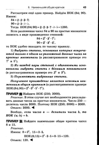 6. Наименьшее общее кратное 43
Рассмотрим ещё один пример. Найдём НОК (84; 90).
Имеем:
84 = 2-2*3*7;
90 = 2-3-3-5.
Тогда НОК (84; 90) = 2 •2 •3 •7•3 •5= 1260.
Если разложения чисел 84 и 90 на простые множители
записать в виде произведения степеней:
84 = 22-З1-71;
90 = 21•З2•51,
то НОК удобно находить по такому правилу.
1) Выбрать степени, основания которых встреча­
ются только в одном из разложений данных чисел на
простые множители (в рассматриваемом примере это
71 и 51).
2) Из каждой пары степеней с одинаковыми осно­
ваниями выбрать степень с большим показателем
(в рассматриваемом примере это ,22 и З2).
3) Перемножить выбранные степени.
Полученное произведение является искомым наи­
меньшим общим кратным (в рассматриваемом примере
НОК (84; 90) = 22•З2•51•71).
ПРИМЕРИ Найдите НОК (250; 3000).
Решение. В этом случае нет необходимости расклады­
вать данные числа на простые множители. Число 250 —
делитель числа 3000. Поэтому НОК (250; 3000) = 3000.
Ответ: 3000. «I
Вообще, если число а — делитель числа Ъ, то
НОК (а; Ъ)=Ъ.
ПРИМЕР Д Найдите наименьшее общее кратное чисел
8 и 15.
Решение.
Имеем: 8 = 23, 15 = 3*5,
НОК(8;15) = 23*3*5 = 8*15 = 120.
Ответ: 120. М
 