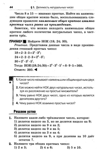 Числа 8 и 15 — взаимно простые. Найти их наимень­
шее общее кратное можно было, воспользовавшись сле­
дующим правилом: наименьшее общее кратное взаимно
простых чисел равно их произведению.
Заметим, что можно находить наименьшее общее
кратное любого количества натуральных чисел, в част­
ности трёх.
ПРИМЕР ЯК Найдите НОК (18; 24; 30).
Решение. Представим данные числа в виде произве­
дения степеней простых чисел:
18 = 2*3*3 = 2* *32;
24 = 2-2-2-3 = 23-31;
30 = 21•З1•51.
Тогда НОК (18; 24; 30) = 23•З2•51= 8 •9 •5 = 360.
Ответ: 360. М
В 1. Какое число называют наименьшим общим кратным двух
• I чисел?
I 2. Как можно найти НОК двух натуральных чисел, исполь-
I зуя их разложение на простые множители?
I 3. Чему равно НОК двух чисел, одно из которых является
I делителем другого?
| 4. Чему равно НОК взаимно простых чисел?
Решаем устно
1. Назовите какое-либо трёхзначное число, которое:
1) делится нацело на 3, но не делится нацело на 9;
2) делится нацело на 9 и на 2;
3) делится нацело на 9 и на 5;
4) делится нацело на 3 и на 4;
5) делится нацело на 9, а при делении на 10 даёт
остаток 7.
2. Назовите три общих кратных чисел:
1) 2 и 3; 2) 4 и 6; 3) 5 и 10.
44 § 1. Делимость натуральных чисел
 