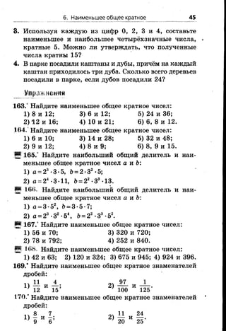 б. Наименьшее общее кратное 45
3. Используя каждую из цифр 0, 2, 3 и 4, составьте
наименьшее и наибольшее четырёхзначные числа,
кратные 5. Можно ли утверждать, что полученные
числа кратны 15?
4. В парке посадили каштаны и дубы, причём на каждый
каштан приходилось три дуба. Сколько всего деревьев
посадили в парке, если дубов посадили 24?
шшешя
163.° Найдите наименьшее общее кратное чисел:
1) 8 и 12; 3) 6 и 12; 5) 24 и 36;
2) 12 и 16; 4) 10 и 21; 6) 6, 8 и 12.
164. Найдите наименьшее общее кратное чисел:
1) 6 и 10; 3) 14 и 28; 5) 32 и 48;
2) 9 и 12; 4) 8 и 9; 6) 8, 9 и 15.
9 165.° Найдите наибольший общий делитель и наи­
меньшее общее кратное чисел а и 6:
1) а = 23-3-5, &= 2-32-5;
2) а = 24•3•11, Ь= 22-33-13.
И 166. Найдите наибольший общий делитель и наи­
меньшее общее кратное чисел а и Ь:
1) а = 3-52, &= 3-5-7;
2) а = 23-32-54, &= 22•З3•52.
§§ 167.° Найдите наименьшее общее кратное чисел:
1) 56 и 70; 3) 320 и 720;
2) 78 и 792; 4) 252 и 840.
Н 168. Найдите наименьшее общее кратное чисел:
1) 42 и 63; 2) 120 и 324; 3) 675 и 945; 4) 924 и 396.
169.* Найдите наименьшее общее кратное знаменателей
дробей:
п 11 4 97 1
1) — и — ; 2) —— и
12 15’ ’ 100 125*
170.’ Найдите наименьшее общее кратное знаменателей
дробей:
1Л 8 7 оч 11 24
Х ) 9 И в ; 2 ) ^ И 1Н-
 
