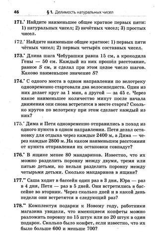 171.* Найдите наименьшее общее кратное первых пяти:
1) натуральных чисел; 2) нечётных чисел; 3) простых
чисел.
172.’ Найдите наименьше общее кратное: 1) первых пяти
чётных чисел; 2) первых четырёх составных чисел.
173.* Длина шага Чебурашки равна 15 см, а крокодила
Гены — 50 см. Каждый из них прошёл расстояние,
равное 5 см, и сделал при этом целое число шагов.
Каково наименьшее значение £?
174.* С одного места в одном направлении по велотреку
одновременно стартовали два велосипедиста. Один из
них делает круг за 1 мин, а другой — за 45 с. Через
какое наименьшее количество минут после начала
движения они снова встретятся в месте старта? Сколь­
ко кругов по велотреку при этом сделает каждый из
них?
175.* Дима и Петя одновременно отправились в поход из
одного пункта в одном направлении. Петя делал оста­
новку для отдыха через каждые 2400 м, а Дима — че­
рез каждые 2800 м. Да каком наименьшем расстоянии
от пункта отправления их остановки совпадут?
176.* В ящике менее 80 мандаринов. Известно, что их
можно разделить поровну между двумя, тремя или
пятью детьми, но нельзя разделить поровну между
четырьмя детьми. Сколько мандаринов в ящике?
177.** Саша ходит в бассейн один раз в 3 дня, Юра — раз
в 4 дня, Петя — раз в 5 дней. Они встретились в бас­
сейне во вторник. Через сколько дней и в какой день
недели они встретятся в следующий раз?
178.** Комплектуя подарки к Новому году, работники
магазина увидели, что имеющиеся конфеты можно
разложить поровну по 15 штук или по 20 штук в один
подарок. Сколько было конфет, если известно, что их
было больше 600 и меньше 700?
46 § 1. Делимость натуральных чисел
 