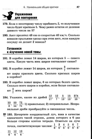 б. Наименьшее общее кратное 47
^ З У Упражнения
^Ш Г для повторения
179. Если к некоторому числу прибавить 2, то полученное
число будет кратным 5. Чему равен остаток от деления
данного числа на 5?
180. Аист пролетел 48 км со скоростью 40 км/ч. Сколько
взмахов крыльями сделал при этом аист, если каждую
секунду он делает 2 взмаха?
Готовимся
к Изучению новой темы
181. В коробке лежат 14 шаров, из которых 5 — синего
цвета. Какую часть всех шаров составляют синие?
з
182. В коробке лежат 14 шаров, из которых — составля­
ют шары красного цвета. Сколько красных шаров
в коробке?
183. В коробке лежат шары, 6 из которых белого цвета.
Сколько всего шаров в коробке, если белые составля­
ют — всех шаров?
7
й „ 12 12 5 15 374
184. Укажите, какие из дробей — , — , — , — , — -,
17 7 1о 1о 10
53 53 72
— , — , — : 1) правильные; 2) неправильные. Непра­
вильные дроби преобразуйте в смешанные числа.
§5 185. Начертите координатный луч, взяв в качестве
единичного такой отрезок, длина которого в 6 раз
больше стороны клетки тетради. Отметьте на луче
1 3 4 5 6 7
точки, соответствующие числам: —, —, —, —, —, —,
6 6 6 6 6 6
11 12 13
6 ’ 6 ’ 6 '
 