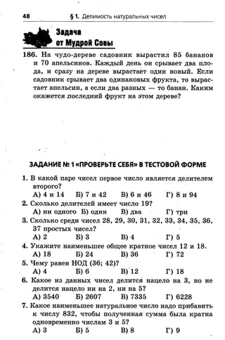 48 §1. Делимость натуральных чисел
Задача
от Мудрой Совы
186. На чудо-дереве садовник вырастил 85 бананов
и 70 апельсинов. Каждый день он срывает два пло­
да, и сразу на дереве вырастает один новый. Если
садовник срывает два одинаковых фрукта, то вырас­
тает апельсин, а если два разных — то банан. Каким
окажется лоследний фрукт на этом дереве?
ЗАДАНИЕ №1«ПРОВЕРЬТЕ СЕБЯ» В ТЕСТОВОЙ ФОРМЕ
1. В какой паре чисел первое число является делителем
второго?
А) 4 и 14 Б) 7 и 42 В) 6 и 46 Г) 8 и 94
2. Сколько делителей имеет число 19?
А) ни одного Б) один В) два Г) три
3. Сколько среди чисел 28, 29, 30, 31, 32, 33, 34, 35, 36,
37 простых чисел?
А) 2 Б) 3 В) 4 Г) 5
4. Укажите наименьшее общее кратное чисел 12 и 18.
А) 18 Б) 24 В) 36 Г) 72
5. Чему равен НОД (36; 42)?
А) 4 Б) 6 В) 12 Г) 18
6. Какое из данных чисел делится нацело на 3, но не
делится нацело ни на 2, ни на 5?
А) 3540 Б) 2607 В) 7335 Г) 6228
7. Какое наименьшее натуральное число надо прибавить
к числу 832, чтобы полученная сумма была кратна
одновременно числам 3 и 5?
А) З Б) 5 В) 8 Г) 9
 