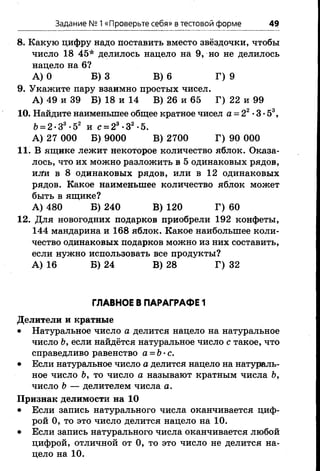 Задание № 1«Проверьте себя» в тестовой форме 49
8. Какую цифру надо поставить вместо звёздочки, чтобы
число 18 45* делилось нацело на 9, но не делилось
нацело на 6?
А) О Б) 3 В) 6 Г) 9
9. Укажите пару взаимно простых чисел.
А) 49 и 39 Б) 18 и 14 В) 26 и 65 Г) 22 и 99
10. Найдите наименьшее общее кратное чисел а = 22•3 •53,
6 = 2 •З3•52 и с = 23-32-5.
А) 27 ООО Б) 9000 В) 2700 Г) 90 000
11. В ящике лежит некоторое количество яблок. Оказа­
лось, что их можно разложить в 5 одинаковых рядов,
иЛи в 8 одинаковых рядов, или в 12 одинаковых
рядов. Какое наименьшее количество яблок может
быть в ящике?
А) 480 Б) 240 В) 120 Г) 60
12. Для новогодних подарков приобрели 192 конфеты,
144 мандарина и 168 яблок. Какое наибольшее коли­
чество одинаковых подарков можно из них составить,
если нужно использовать все продукты?
А) 16 Б) 24 В) 28 Г) 32
ГЛАВНОЕ В ПАРАГРАФЕ 1
Делители и кратные
• Натуральное число а делится нацело на натуральное
число Ь, если найдётся натуральное число с такое, что
справедливо равенство а = Ь•с.
• Если натуральное число а делится нацело на натураль­
ное число Ъ, то число а называют кратным числа Ь,
число Ь — делителем числа а.
Признак делимости на 10
• Если запись натурального числа оканчивается циф­
рой 0, то это число делится нацело на 10.
• Если запись натурального числа оканчивается любой
цифрой, отличной от 0, то это число не делится на­
цело на 10.
 