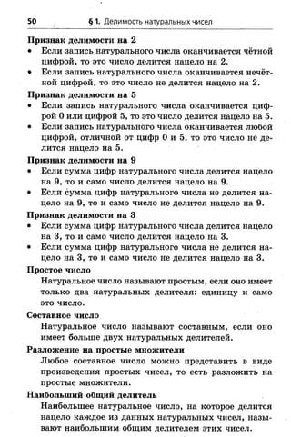 50 § 1. Делимость натуральных чисел
Признак делимости на 2
• Если запись натурального числа оканчивается чётной
цифрой, то это число делится нацело на 2.
• Если запись натурального числа оканчивается нечёт­
ной цифрой, то это число не делится нацело на 2.
Признак делимости на 5
• Если запись натурального числа оканчивается циф­
рой 0 или цифрой 5, то это число делится нацело на 5.
• Если запись натурального числа оканчивается любой
цифрой, отличной от цифр 0 и 5, то это число не де­
лится нацело на 5.
Признак делимости на 9
• Если сумма цифр натурального числа делится нацело
на 9, то и само число делится нацело на 9.
• Если сумма цифр натурального числа не делится на­
цело на 9, то и само число не делится нацело на 9.
Признак делимости на 3
• Если сумма цифр натурального числа делится нацело
на 3, то и само число делится нацело на 3.
• Если сумма цифр натурального числа не делится на­
цело на 3, то и само число не делится нацело на 3.
Простое число
Натуральное число называют простым, если оно имеет
только два натуральных делителя: единицу и само
это число.
Составное число
Натуральное число называют составным, если оно
имеет больше двух натуральных делителей.
Разложение на простые множители
Любое составное число можно представить в виде
произведения простых чисел, то есть разложить на
простые множители.
Наибольший общий делитель
Наибольшее натуральное число, на которое делится
нацело каждое из данных натуральных чисел, назы­
вают наибольшим общим делителем этих чисел.
 