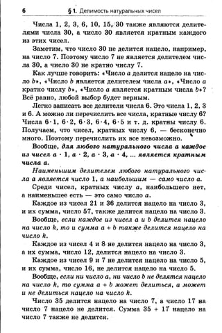 6 § 1. Делимость натуральных чисел
Числа 1, 2, 3, 6, 10, 15, 30 также являются делите­
лями числа 30, а число 30 является кратным каждого
из этих чисел.
Заметим, что число 30 не делится нацело, например,
на число 7. Поэтому число 7 не является делителем чис­
ла 30, а число 30 не кратно числу 7.
Как лучше говорить: «Число а делится нацело на чис­
ло &», «Число Ьявляется делителем числа а», «Число а
кратно числу &», «Число а является кратным числа 6»?
Всё равно, любой выбор будет верным.
Легко записать все делители числа 6. Это числа 1, 2, 3
и 6. А можно ли перечислить все числа, кратные числу 6?
Числа 6*1, 6-2, 6*3, 6*4, 6*5 и т. д. кратны числу 6.
Получаем, что чисел, кратных числу 6, — бесконечно
много. Поэтому перечислить их все невозможно.
Вообще, для любого натурального числа а каждое
из чисел а •1, а •2, а •3, л •4, ... является кратным
числа а.
Наименьшим делителем любого натурального чис­
ла а является число 1, а наибольшим — само число а.
Среди чисел, кратных числу а, наибольшего нет,
а наименьшее есть — это само число а.
Каждое из чисел 21 и 36 делится нацело на число 3,
и их сумма, число 57, также делится нацело на число 3.
Вообще, если каждое из чисел а и Ъделится нацело
на число к, то и сумма а + Ътакже делится нацело на
число к.
Каждое из чисел 4 и 8 не делится нацело на число 3,
а их сумма, число 12, делится нацело на число 3.
Каждое из чисел 9 и 7 не делится нацело на число 5,
и их сумма, число 16, не делится нацело на число 5.
Вообще, если ни число а, ни число Ьне делятся нацело
на число к, то сумма а + Ь может делиться, а может
и не делиться нацело на число к.
Число 35 делится нацело на число 7, а число 17 на
число 7 нацело не делится. Сумма 35 + 17 нацело на
число 7 также не делится.
 