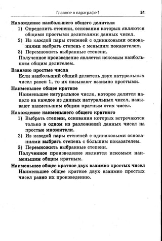 Главное в параграфе 1 51
Нахождение наибольшего общего делителя
1) Определить степени, основания которых являются
общими простыми делителями данных чисел.
2) Из каждой пары степеней с одинаковыми основа­
ниями выбрать степень с меньшим показателем.
3) Перемножить выбранные степени.
Полученное произведение является искомым наиболь­
шим общим делителем.
Взаимно простые числа
Если наибольший общий делитель двух натуральных
чисел равен 1, то их называют взаимно простыми.
Наименьшее общее кратное
Наименьшее натуральное число, которое делится на­
цело на каждое из данных натуральных чисел, назы­
вают наименьшим общим кратным этих чисел.
Нахождение наименьшего общего кратного
1) Выбрать степени, основания которых встречаются
только в одном из разложений данных чисел на
простые множители.
2) Из каждой пары степеней с одинаковыми основа­
ниями выбрать степень с большим показателем.
3) Перемножить выбранные степени.
Полученное произведение является искомым наи­
меньшим общим кратным.
Наименьшее общее кратное двух взаимно простых чисел
Наименьшее общее кратное двух взаимно простых
чисел равно их произведению.
 