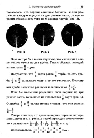 7. Основное свойство дроби 53
показалось, что порции слишком большие, и они раз­
резали каждую порцию на две равные части, разделив
таким образом весь торт на 6 равных частей (рис. 3).
Рис. 2 Рис. 3 Рис. 4
Однако торт был таким вкусным, что мальчики в кон­
це концов съели по два куска. Таким образом, каждый
2
из них съел — торта.
Получается, что ^ торта равна  торта, то есть дро-
3 6
би — и — выражают одну и ту же величину. Поэтому
3 6
* 1 2эти дроби называют равными и записывают - = - .
3 6
Если бы мальчики разделили свои порции на три
равные части, то каждый из них съел бы ^ торта (рис. 4).
1 3
0 дробях — и — также можно сказать, что они равны:
1 _3
3 9'
Теперь понятно, что деление порции торта на четыре,
пять, шесть и т. д. равных частей приводит соответствен­
но к равенствам - = — , - = — » - = —г и т. д.
* 3 12 3 15 3 18
1 1 =А 1 =А
12’ 3 15’ 3 18
^ 1 2 3 4 5 6
Следовательно, Г Г Г й = - = -
 