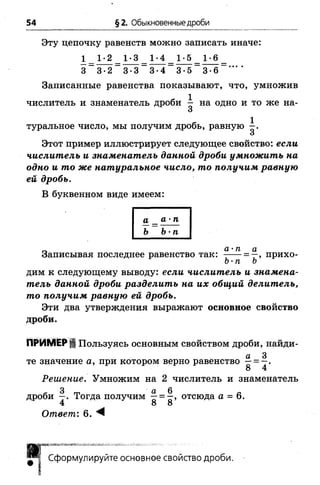 54 §2. Обыкновенные дроби
Эту цепочку равенств можно записать иначе:
1 1-2 1-3 1-4 1-5 1-6
3 _ 3 -2 _ 3 -3 _ 3 - 4 _ 3 -5 _ 3 - б “ ' ' ' '
Записанные равенства показывают, что, умножив
Этот пример иллюстрирует следующее свойство: если
числитель и знаменатель данной дроби умножить на
одно и то же натуральное число, то получим равную
ей дробь.
В буквенном виде имеем:
дим к следующему выводу: если числитель и знамена­
тель данной дроби разделить на их общий делитель,
то получим равную ей дробь.
Эти два утверждения выражают основное свойство
дроби.
ПРИМЕР ЦПользуясь основным свойством дроби, найди-
а 3
те значение а, при котором верно равенство —= —.
Решение. Умножим на 2 числитель и знаменатель
дроби Тогда получим ^ отсюда а = 6.
4 8 8
Ответ: 6. ^
туральное число, мы получим дробь, равную
а _ а -п
Ь Ъ'п
п а-п а
Записывая последнее равенство так: - — = —, прихо-
Ъ-п Ь
Сформулируйте основное свойство дроби.
 