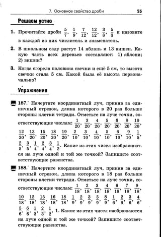 7. Основное свойство дроби 55
Решаем устно
5 1 7 12 3 5
1. Прочитайте дроби - , - , — , — , - , - и назовите
в каждой из них числитель и знаменатель.
2. В школьном саду растут 14 яблонь и 13 вишен. Ка­
кую часть всех деревьев составляют: 1) яблони;
2) вишни?
3. Когда сгорела половина свечки и ещё 5 см, то высота
свечки стала 5 см. Какой была её высота первона­
чально?
*
Упражнения
[В 187.° Начертите координатный луч, приняв за еди­
ничный отрезок, длина которого в 20 раз больше
стороны клетки тетради. Отметьте на луче точки, со-
1 3 4 5 6 8 10
ответствующие числам: — , — , — , — , — ,— ,— ,
20 2020 20 20 20 20
1 2 1 3 1 5 1 8 1 9 _ 2 _ _ 3 _ J L l l l i
20’ 20’ 20’ 20’ 20’ 10’ 10’ 10’ 10’ 10’ 10’ 5 ’
2 3 1 2 3 1 т» й
—, —, —, —, —, —. Какие из этих чисел изображают-
5 5 4 4 4 2
ся на луче одной и той же точкой? Запишите соот­
ветствующие равенства.
т 188. Начертите координатный луч, приняв за еди­
ничный отрезок, длина которого в 18 раз больше
стороны клетки тетради. Отметьте на луче точки, со-
1 2 3 4 6 7 9
ответствующие числам: — , — , — , — , — , — , — ,
9 18 18 18 18 18 18 18
1 0 1 2 1 5 1 6 1 8 1 2 3 5 8 1 2 3 4
18’ 18’ 18’ 18’ 18’ 9 ’ 9 ’ 9 ’ 9 ’ 9 ’ б ’ б ’ 6 ’ б ’
%■> 77» TT» 1. Какие из этих чисел изображаются
6 6 3 3 2
на лучеоднойи той же точкой? Запишите соответ­
ствующие равенства.
 