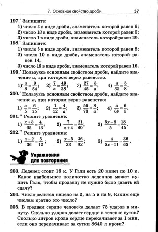 7. Основное свойство дроби 57
197.° Запишите:
1) число 3 в виде дроби, знаменатель которой равен 6;
2) число 13 в виде дроби, знаменатель которой равен 5;
3) число 1 в виде дроби, знаменатель которой равен 29.
198.° Запишите:
1) число 5 в виде дроби, знаменатель которой равен 8;
2) число 10 в виде дроби, знаменатель которой ра­
вен 14;
3) число 16 в виде дроби, знаменатель которой равен 16.
199.' Пользуясь основным свойством дроби, найдите зна­
чение а, при котором верно равенство:
1 Г ^ = ^ ; 2) - = Ц ; 3 ) ? 7 = 1; 4>4 = | -6 54 а 28 45 а 32 8
200.* Пользуясь основным свойством дроби, найдите зна­
чение а, при котором верно равенство:
а 6 1 4, оч 56 8. а 6
1) -г = ; 2) — = 3) — = 4) — = - .
5 15 12 а 70 а 60 5
201.** Решите уравнение:
11 -^+ 3 _ 4 7 _ 21. 5ж -8 _ 18
* 65 _ 13; } л: + 4 ~ 60 ’ } 5 ~ 4 5 ‘
202.’* Решите уравнение:
;П х - 2 _ 5 24 Д?-5 _ 36 . 4 _ 36
} 36 ~ 1 2 ’ ■ 23 “ 92* } З х - 1 1 ~ 63'
Упражнения
для повторения
203. Леденец стоит 16 к. У Гали есть 20 монет по 10 к.
Какое наибольшее количество леденцов может ку­
пить Галя, чтобы продавцу не нужно было давать ей
сдачу?
204. Число делится нацело на 2, на 5 и на 9. Каким ещё
числам кратно это число?
205. В среднем сердце человека делает 75 ударов в ми­
нуту. Сколько ударов делает сердце в течение суток?
Сколько литров крови сердце перекачивает за 1 мин,
если оно перекачивает за сутки 8640 л крови?
 