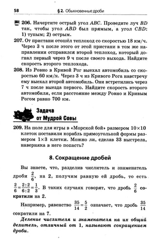 58 §2. Обыкновенные дроби
И 206. Начертите острый угол АВС. Проведите луч Б2)
так, чтобы угол АВБ был прямым, а угол СВБ:
1) тупым; 2) острым.
207. От пристани отошёл теплоход со скоростью 18 км/ч.
Через 3 ч после этого от этой пристани в том же на­
правлении отправился второй теплоход, который до­
гнал первый через 9 ч после своего выхода. Найдите
скорость второго теплохода.
208. Из Ровно в Кривой Рог выехал автомобиль со ско­
ростью 60 км/ч. Через 3 ч из Кривого Рога навстречу
ему выехал второй автомобиль. Они встретились через
7 ч после выезда первого. Найдите скорость второго
автомобиля, если расстояние между Ровно и Кривым
Рогом равно 700 км.
Задача
от Мудрой Совы
209. На поле для игры в «Морской бой» размером 10x10
клеток поставили корабль прямоугольной формы раз­
мером 1x3 клетки. Можно ли, сделав 33 выстрела,
наверняка в него попасть?
8. Сокращение дробей
Вы знаете, что, разделив числитель и знаменатель
дроби на 2, получим равную ей дробь, то есть
6
2 2 : 2 1 2
—= -^-т = -• В таких случаях говорят, что дробь - со-
о о : 2 3 6
кратили на 2.
тт 35 5 - 35
Например, равенство — = — означает, что дробь —
сократили на 7.
Деление числителя и знаменателя на их общий
делитель, отличный от 1, называют сокращением
дроби.
 