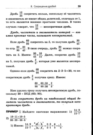 8. Сокращение дробей 59
12
Дробь — сократить нельзя, поскольку её числитель
25
и знаменатель не имеют общих делителей, отличных от 1,
то есть являются взаимно простыми числами. В таких
12 Л
случаях говорят, что — — несократимая дробь.
25
Дробь, числитель и знаменатель которой — вза­
имно простые числа, называют несократимой.
Если дробь Щ сократить на 2, то получим дробь
60 30 П - 30
то естд> — = — . В свою очередь, дробь — можно сокра-
90 45 45
0 т, 30 10 „ * 10
тить на 3. Имеем: — = — . Далее, сократив дробь —
45 15 15
2
на 5, получим дробь которая уже является несокра-
О
ТИМОЙ.
60
Однако если дробь — сократить на 2*3*5 = 30, то не-
2
сократимую дробь — получим сразу. Имеем:
О
60 _ 60:30 _ 2
90 90:30 3‘
Нам удалось сразу получить несократимую дробь, по­
скольку 30 = НОД (60; 90).
Если сократить дробь на наибольший общий де­
литель числителя и знаменателя, то получим несо­
кратимую дробь.
14. д
ПРИМЕР Найдите значение выражения: 1)
15-7
19-11+19-5
2)
38-20-38-8
, ч „ 14-9 гА •V 2-3 6 , 1
1) Имеем: ------- = -ч------ у- = ------= - = 1 -.
15-7 5-1 5 5
 