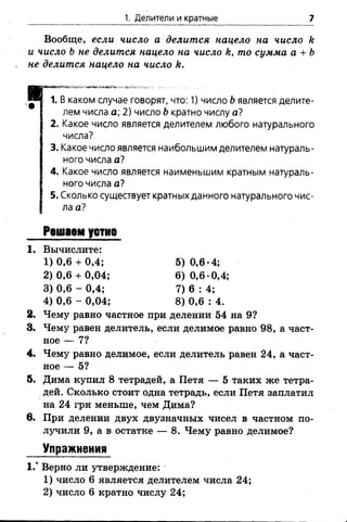 1. Делители и кратные 7
Вообще, если число а делится нацело на число &
и число Ь не делится нацело на число к, то сумма а + Ъ
не делится нацело на число А.
I каком случае говорят, что: 1) число Ьявляется делите­
лем числа а; 2) число Ь кратно числу а?
2. Какое число является делителем любого натурального
числа?
.3. Какое число является наибольшим делителем натураль­
ного числа а?
4. Какое число является наименьшим кратным натураль­
ного числа а?
5. Сколько существует кратных данного натурального чис­
ла а?
2. Чему равно частное при делении 54 на 9?
3. Чему равен делитель, если делимое равно 98, а част­
ное — 7?
4. Чему равно делимое, если делитель равен 24, а част­
ное — 5?
5. Дима купил 8 тетрадей, а Петя — 5 таких же тетра­
дей. Сколько стоит одна тетрадь, если Петя заплатил
на 24 грн меньше, чем Дима?
в. При делении двух двузначных чисел в частном по­
лучили 9, а в остатке — 8. Чему равно делимое?
Упражнения
1.° Верно ли утверждение:
1) число 6 является делителем числа 24;
2) число 6 кратно числу 24;
Решаем устно
1, Вычислите:
1) 0,6 + 0,4;
2) 0,6 + 0,04;
3) 0,6 - 0,4;
4) 0,6 - 0,04;
5) 0,6-4;
6) 0,6-0,4;
7) 6 : 4;
8) 0,6 : 4.
 